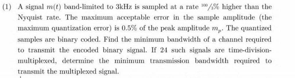 (1) A signal m(t) band-limited to 3kHz is sampled at a rate 100/% higher than the
Nyquist rate. The maximum acceptable error in the sample amplitude (the
maximum quantization error) is 0.5% of the peak amplitude m,. The quantized
samples are binary coded. Find the minimum bandwidth of a channel required
to transmit the encoded binary signal. If 24 such signals are time-division-
multiplexed, determine the minimum transmission bandwidth required to
transmit the multiplexed signal.
