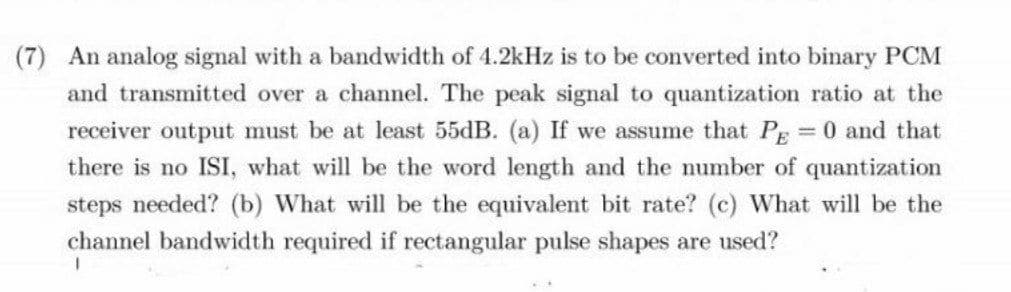(7) An analog signal with a bandwidth of 4.2kHz is to be converted into binary PCM
and transmitted over a channel. The peak signal to quantization ratio at the
receiver output must be at least 55dB. (a) If we assume that Pg 0 and that
%3D
there is no ISI, what will be the word length and the number of quantization
steps needed? (b) What will be the equivalent bit rate? (c) What will be the
channel bandwidth required if rectangular pulse shapes are used?
