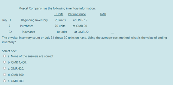 Muscat Company has the following inventory information.
Units
Per unit price
Total
July 1
Beginning Inventory
20 units
at OMR 19
7
Purchases
70 units
at OMR 20
22
Purchases
10 units
at OMR 22
The physical inventory count on July 31 shows 30 units on hand. Using the average-cost method, what is the value of ending
inventory?
Select one:
O a. None of the answers are correct
O b. OMR 1,400.
O .OMR 620.
O d. OMR 600
e. OMR 580.
