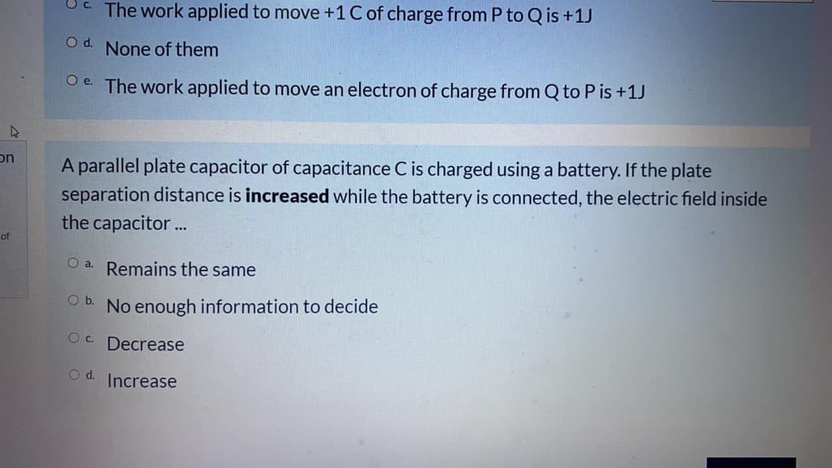 The work applied to move +1 C of charge from P to Q is +1J
Od.
None of them
O e The work applied to move an electron of charge from Q to P is +1J
on
A parallel plate capacitor of capacitance C is charged using a battery. If the plate
separation distance is increased while the battery is connected, the electric field inside
the capacitor..
of
Remains the same
Ob.
No enough information to decide
Oc.
Decrease
Od.
Increase

