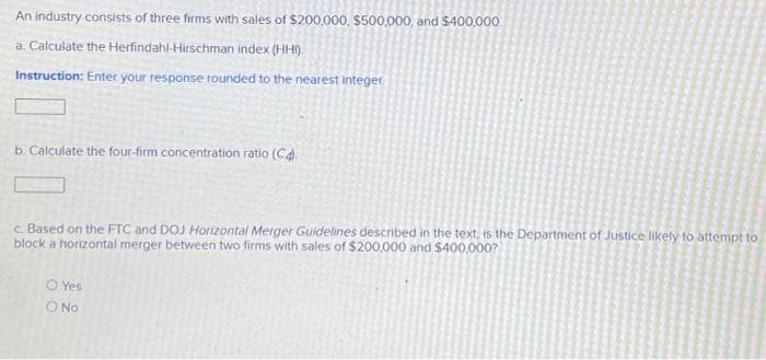 An industry consists of three firms with sales of $200,000, $500,000, and $400,000
a. Calculate the Herfindahl-Hirschman index (HHI).
Instruction: Enter your response rounded to the nearest Integer
b. Calculate the four-firm concentration ratio (C4).
c. Based on the FTC and DOJ Horizontal Merger Guidelines described in the text, is the Department of Justice likely to attempt to
block a horizontal merger between two firms with sales of $200,000 and $400,000?
OYes
O No