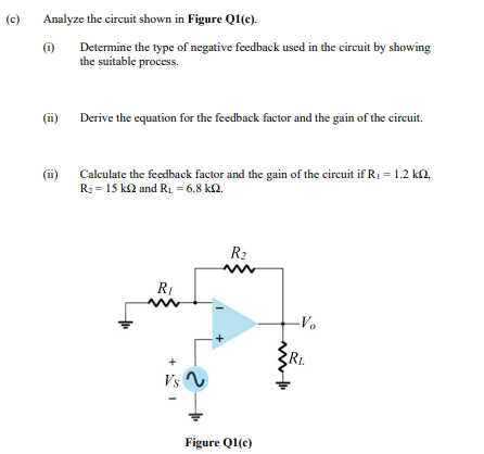 (c)
Analyze the circuit shown in Figure Q1(c).
(6)
Determine the type of negative feedback used in the circuit by showing
the suitable process.
(ii)
Derive the equation for the feedback factor and the gain of the circuit.
(i)
Calculate the feedback factor and the gain of the circuit if R1 = 1.2 kn,
R2 = 15 ka and RL = 6.8 k2.
R2
RI
-Vo
Vs
Figure QI(e)

