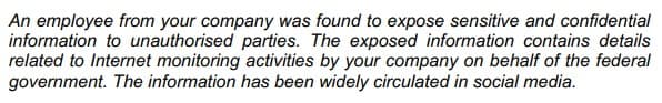 An employee from your company was found to expose sensitive and confidential
information to unauthorised parties. The exposed information contains details
related to Internet monitoring activities by your company on behalf of the federal
government. The information has been widely circulated in social media.
