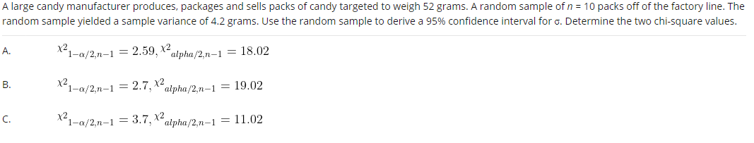 A large candy manufacturer produces, packages and sells packs of candy targeted to weigh 52 grams. A random sample of n = 10 packs off of the factory line. The
random sample yielded a sample variance of 4.2 grams. Use the random sample to derive a 95% confidence interval for o. Determine the two chi-square values.
А.
x2,
1-a/2,n-1 = 2.59, X-alpha/2,n-1 = 18.02
В.
*1-a/2,n-1 = 2.7, x2
alpha/2,n–1 = 19.02
C.
X1-a/2,n-1 = 3.7, x2,
"alpha/2,n-1
= 11.02
