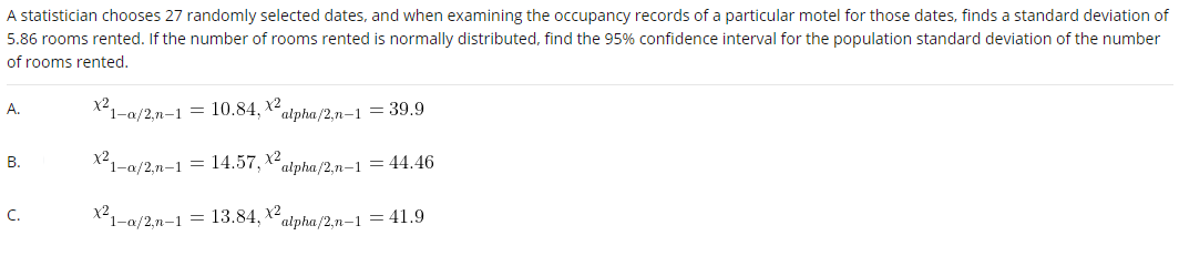 A statistician chooses 27 randomly selected dates, and when examining the occupancy records of a particular motel for those dates, finds a standard deviation of
5.86 rooms rented. If the number of rooms rented is normally distributed, find the 95% confidence interval for the population standard deviation of the number
of rooms rented.
А.
X21-a/2,n-1 = 10.84, Xalpha/2.n-1 = 39.9
x2
X²1-a/2,n-1 = 14.57, X2alpha /2.n-1 = 44.46
В.
C.
X²1-a/2,n-1 = 13.84, Xalpha/2,n-1 = 41.9
