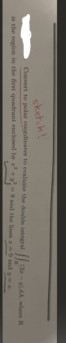 sketch!
Convert to polar coordinates to evaluate the double integral
is the region in the first quadrant enclosed by x² + y² = 9 and the lines z = 0 and y = r.
11.1²
(2x -
y) dA, where R