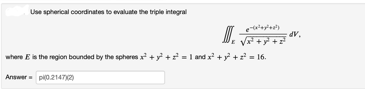 Use spherical coordinates to evaluate the triple integral
I
Answer pi(0.2147)(2)
E
e-(x²+y²+z²)
√x² + y² + z²
where E is the region bounded by the spheres x² + y² + z² = 1 and x² + y² + z²:
= 16.
dV,
