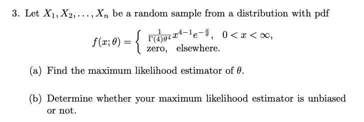 3. Let X1, X2, ..., Xn be a random sample from a distribution with pdf
{
r(4)04 Xª-'e¯3, 0<x<∞,
zero, elsewhere.
f (x; 0) =
(a) Find the maximum likelihood estimator of 0.
(b) Determine whether your maximum likelihood estimator is unbiased
or not.
