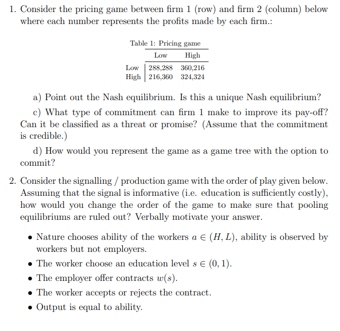 1. Consider the pricing game between firm 1 (row) and firm 2 (column) below
where each number represents the profits made by each firm.:
Table 1: Pricing game
Low
High
Low | 288,288 360,216
High 216,360 324,324
a) Point out the Nash equilibrium. Is this a unique Nash equilibrium?
c) What type of commitment can firm 1 make to improve its pay-off?
Can it be classified as a threat or promise? (Assume that the commitment
is credible.)
d) How would you represent the game as a game tree with the option to
commit?
2. Consider the signalling / production game with the order of play given below.
Assuming that the signal is informative (i.e. education is sufficiently costly),
how would you change the order of the game to make sure that pooling
equilibriums are ruled out? Verbally motivate your answer.
Nature chooses ability of the workers a E (H, L), ability is observed by
workers but not employers.
The worker choose an education level s € (0, 1).
• The employer offer contracts w(s).
• The worker accepts or rejects the contract.
• Output is equal to ability.
