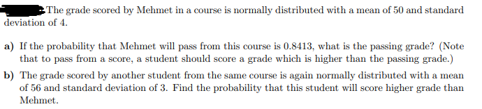 The grade scored by Mehmet in a course is normally distributed with a mean of 50 and standard
deviation of 4.
a) If the probability that Mehmet will pass from this course is 0.8413, what is the passing grade? (Note
that to pass from a score, a student should score a grade which is higher than the passing grade.)
b) The grade scored by another student from the same course is again normally distributed with a mean
of 56 and standard deviation of 3. Find the probability that this student will score higher grade than
Mehmet.
