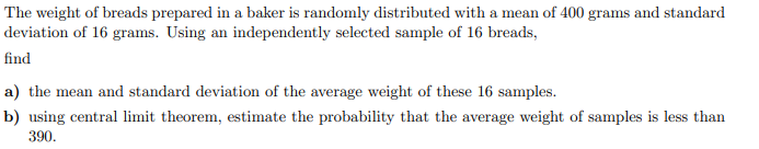 The weight of breads prepared in a baker is randomly distributed with a mean of 400 grams and standard
deviation of 16 grams. Using an independently selected sample of 16 breads,
find
a) the mean and standard deviation of the average weight of these 16 samples.
b) using central limit theorem, estimate the probability that the average weight of samples is less than
390.
