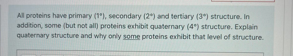 All proteins have primary (1°), secondary (2°) and tertiary (3°) structure. In
addition, some (but not all) proteins exhibit quaternary (4°) structure. Explain
quaternary structure and why only some proteins exhibit that level of structure.
