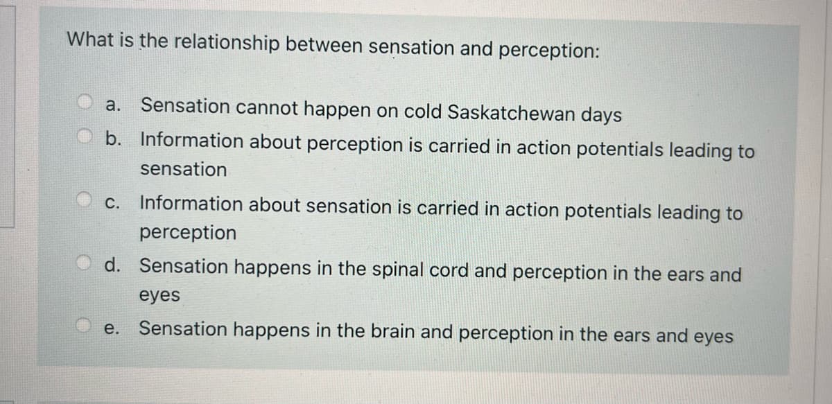What is the relationship between sensation and perception:
a. Sensation cannot happen on cold Saskatchewan days
b. Information about perception is carried in action potentials leading to
sensation
c. Information about sensation is carried in action potentials leading to
perception
d. Sensation happens in the spinal cord and perception in the ears and
eyes
e. Sensation happens in the brain and perception in the ears and eyes
