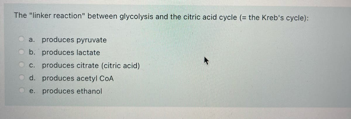 The "linker reaction" between glycolysis and the citric acid cycle (= the Kreb's cycle):
a. produces pyruvate
b. produces lactate
c. produces citrate (citric acid)
d. produces acetyl CoA
e. produces ethanol
