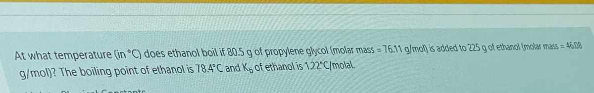 At what temperature (in °C) does ethanol boil if 80.5 g of propylene glycol (molar mass = 76.11 g/mol) is added to 225g of ethanol (molar mass = 46.08
g/mol)? The boiling point of ethanol is 78.4°C and Kp of ethanol is 1.22°C/molal.
