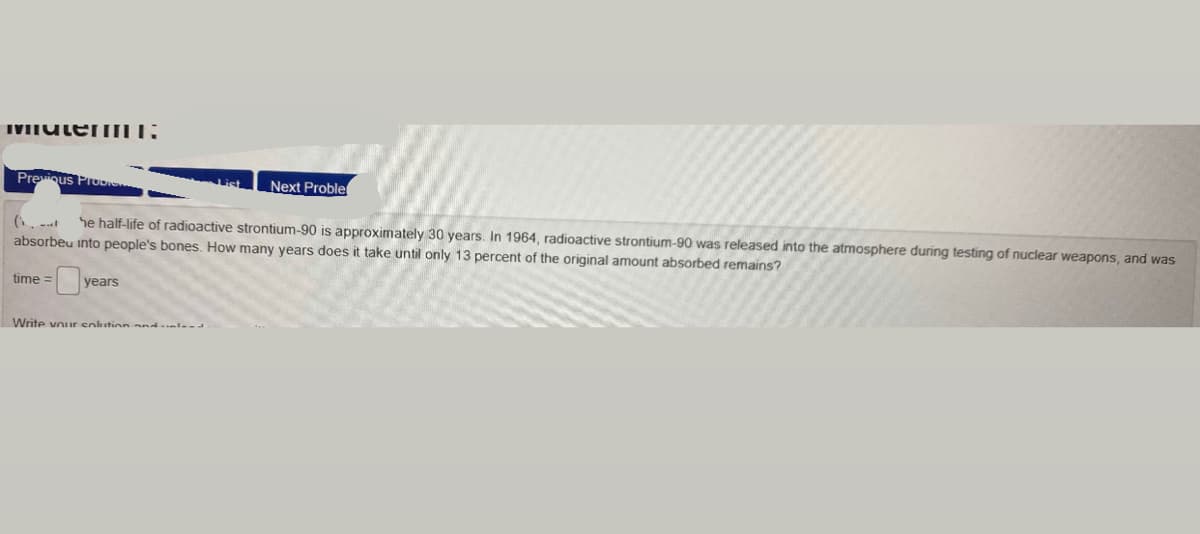 IVITUtemILL:
Previqus ProoIe
Next Proble
he half-life of radioactive strontium-90 is approximately 30 years. In 1964, radioactive strontium-90 was released into the atmosphere during testing of nuclear weapons, and was
absorbeu into people's bones, How many years does it take until only 13 percent of the original amount absorbed remains?
time =
years
Write vouir enlution and..le--
