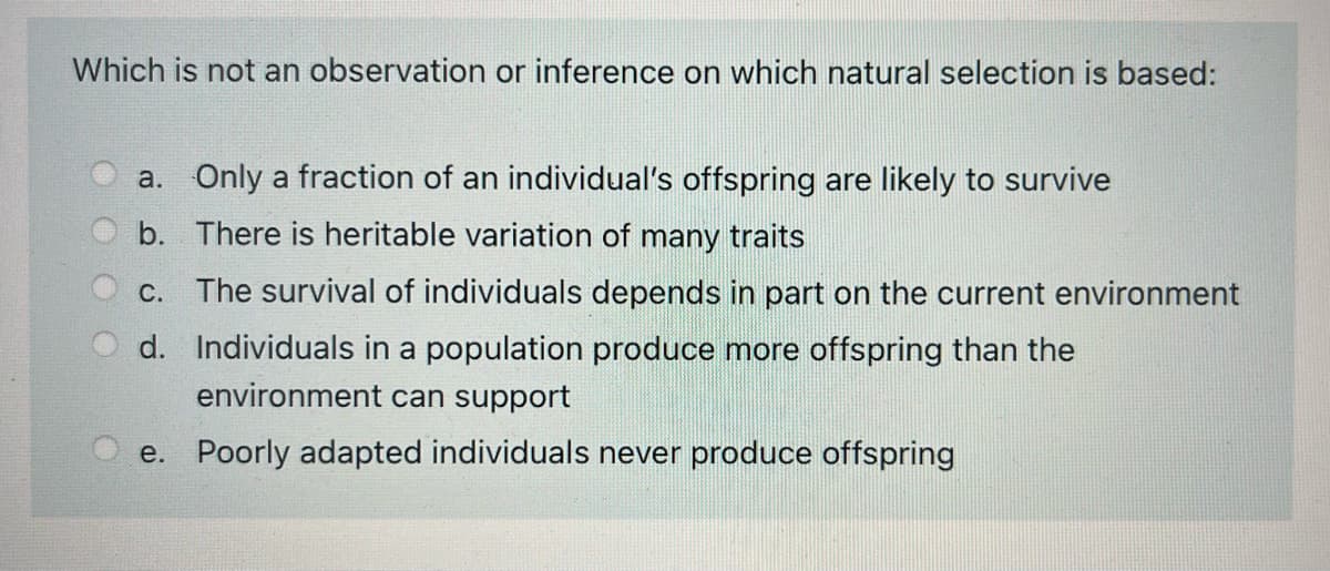 Which is not an observation or inference on which natural selection is based:
a. Only a fraction of an individual's offspring are likely to survive
b. There is heritable variation of many traits
C. The survival of individuals depends in part on the current environment
d. Individuals in a population produce more offspring than the
environment can support
e. Poorly adapted individuals never produce offspring
