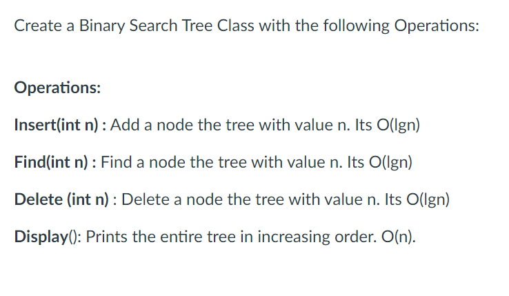 Create a Binary Search Tree Class with the following Operations:
Operations:
Insert(int n): Add a node the tree with value n. Its O(lgn)
Find(int n): Find a node the tree with value n. Its O(Ign)
Delete (int n): Delete a node the tree with value n. Its O(lgn)
Display(): Prints the entire tree in increasing order. O(n).
