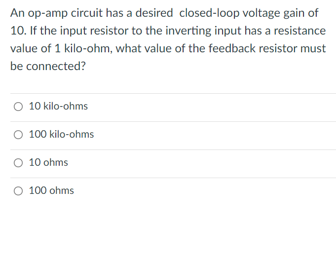 An op-amp circuit has a desired closed-loop voltage gain of
10. If the input resistor to the inverting input has a resistance
value of 1 kilo-ohm, what value of the feedback resistor must
be connected?
O 10 kilo-ohms
O 100 kilo-ohms
O 10 ohms
O 100 ohms
