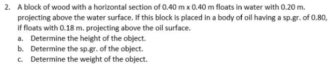 2. A block of wood with a horizontal section of 0.40 m x 0.40 m floats in water with 0.20 m.
projecting above the water surface. If this block is placed in a body of oil having a sp.gr. of 0.80,
if floats with 0.18 m. projecting above the oil surface.
a. Determine the height of the object.
b. Determine the sp.gr. of the object.
c. Determine the weight of the object.
