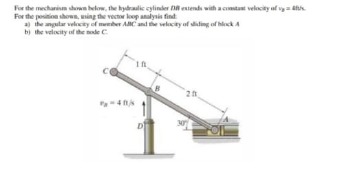 For the mechanism shown below, the hydraulic cylinder DB extends with a constant velocity of vg = 4ft/s.
For the position shown, using the vector loop analysis find:
a) the angular velocity of member ABC and the velocity of sliding of block A
b) the velocity of the node C.
-4 ft/s
D
B
2 ft
