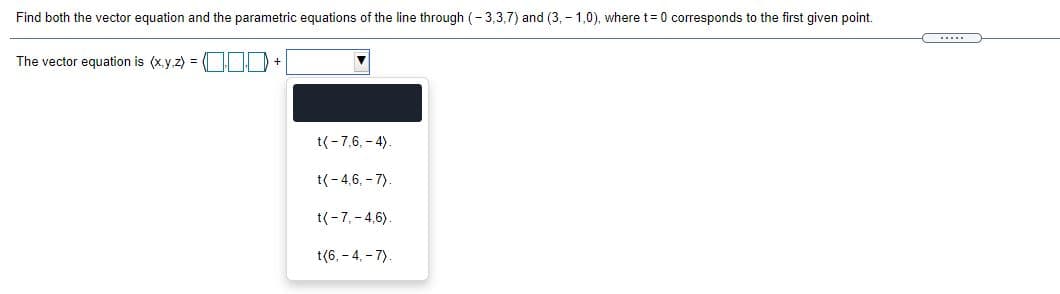 Find both the vector equation and the parametric equations of the line through (- 3,3,7) and (3, - 1,0), where t=0 corresponds to the first given point.
(.....
The vector equation is (x.y.z) =
t(-7,6, - 4).
t(-4,6, - 7).
t(-7,- 4,6).
t(6, - 4. - 7).
