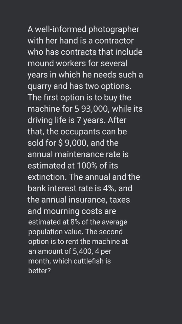 A well-informed photographer
with her hand is a contractor
who has contracts that include
mound workers for several
years in which he needs such a
quarry and has two options.
The first option is to buy the
machine for 5 93,000, while its
driving life is 7 years. After
that, the occupants can be
sold for $ 9,000, and the
annual maintenance rate is
estimated at 100% of its
extinction. The annual and the
bank interest rate is 4%, and
the annual insurance, taxes
and mourning costs are
estimated at 8% of the average
population value. The second
option is to rent the machine at
an amount of 5,400, 4 per
month, which cuttlefish is
better?
