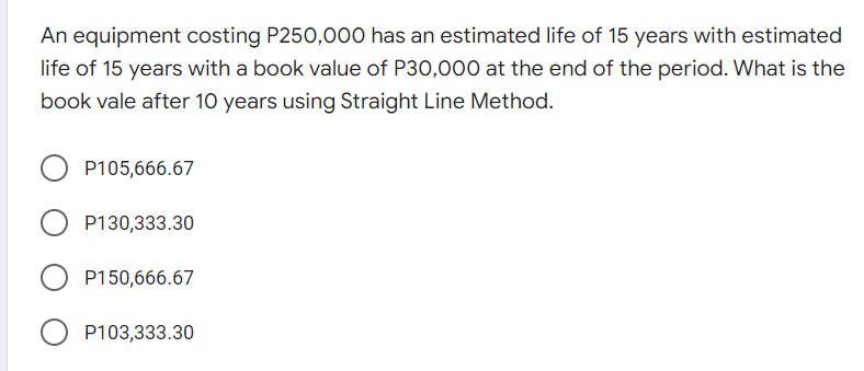 An equipment costing P250,0o00 has an estimated life of 15 years with estimated
life of 15 years with a book value of P30,000 at the end of the period. What is the
book vale after 10 years using Straight Line Method.
P105,666.67
P130,333.30
P150,666.67
P103,333.30
