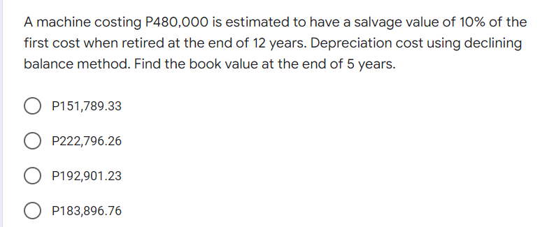 A machine costing P480,000 is estimated to have a salvage value of 10% of the
first cost when retired at the end of 12 years. Depreciation cost using declining
balance method. Find the book value at the end of 5 years.
P151,789.33
P222,796.26
P192,901.23
O P183,896.76
