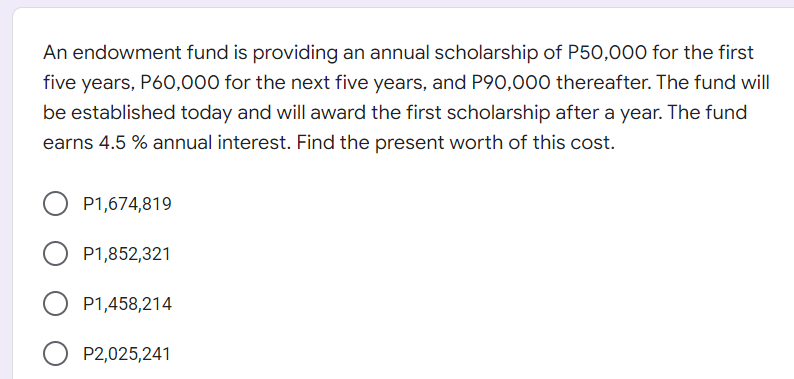 An endowment fund is providing an annual scholarship of P50,000 for the first
five years, P60,000 for the next five years, and P90,000 thereafter. The fund will
be established today and will award the first scholarship after a year. The fund
earns 4.5 % annual interest. Find the present worth of this cost.
P1,674,819
P1,852,321
P1,458,214
P2,025,241
