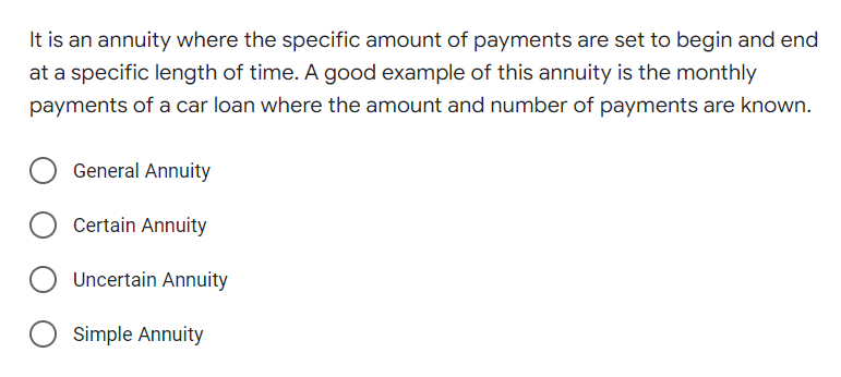 It is an annuity where the specific amount of payments are set to begin and end
at a specific length of time. A good example of this annuity is the monthly
payments of a car loan where the amount and number of payments are known.
General Annuity
Certain Annuity
Uncertain Annuity
Simple Annuity
