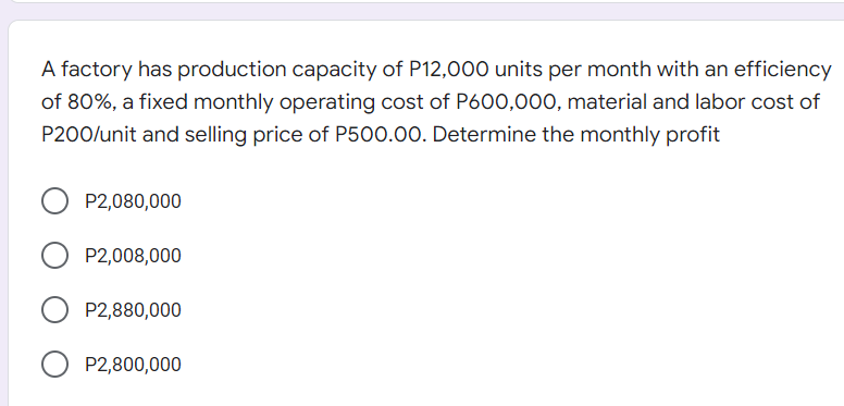 A factory has production capacity of P12,000 units per month with an efficiency
of 80%, a fixed monthly operating cost of P600,000, material and labor cost of
P200/unit and selling price of P500.00. Determine the monthly profit
P2,080,000
P2,008,000
O P2,880,000
P2,800,000
