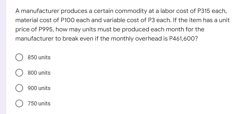 A manufacturer produces a certain commodity at a labor cost of P315 each,
material cost of P100 each and variable cost of P3 each. If the item has a unit
price of P995, how may units must be produced each month for the
manufacturer to break even if the monthly overhead is P461,600?
850 units
800 units
900 units
750 units
