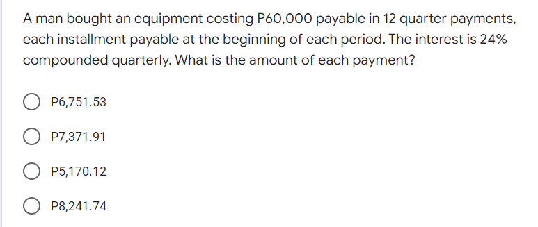 A man bought an equipment costing P60,000 payable in 12 quarter payments,
each installment payable at the beginning of each period. The interest is 24%
compounded quarterly. What is the amount of each payment?
P6,751.53
P7,371.91
P5,170.12
P8,241.74
