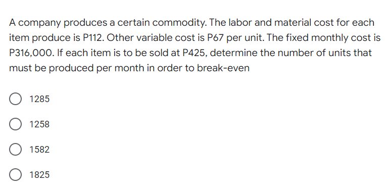A company produces a certain commodity. The labor and material cost for each
item produce is P112. Other variable cost is P67 per unit. The fixed monthly cost is
P316,000. If each item is to be sold at P425, determine the number of units that
must be produced per month in order to break-even
1285
1258
1582
1825
