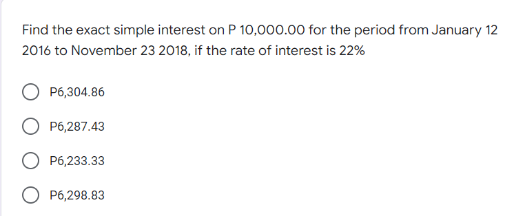 Find the exact simple interest on P 10,000.00 for the period from January 12
2016 to November 23 2018, if the rate of interest is 22%
P6,304.86
P6,287.43
P6,233.33
P6,298.83
