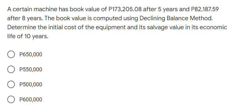 A certain machine has book value of P173,205.08 after 5 years and P82,187.59
after 8 years. The book value is computed using Declining Balance Method.
Determine the initial cost of the equipment and its salvage value in its economic
life of 10 years.
P650,000
P550,000
P500,000
O P600,000
