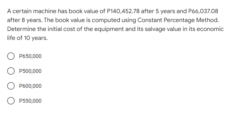A certain machine has book value of P140,452.78 after 5 years and P66,037.08
after 8 years. The book value is computed using Constant Percentage Method.
Determine the initial cost of the equipment and its salvage value in its economic
life of 10 years.
P650,000
P500,000
P600,000
P550,000
