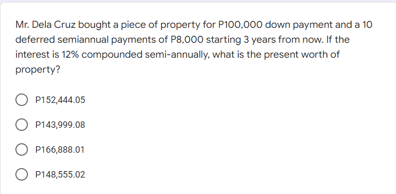 Mr. Dela Cruz bought a piece of property for P100,000 down payment and a 10
deferred semiannual payments of P8,000 starting 3 years from now. If the
interest is 12% compounded semi-annually, what is the present worth of
property?
P152,444.05
P143,999.08
O P166,888.01
P148,555.02
