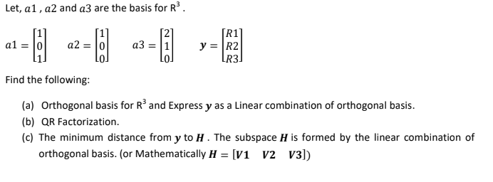 Let, a1, a2 and a3 are the basis for R.
[R1]
y = R2
[R3]
al = |0
a2 = 0
a3 = |1
Find the following:
(a) Orthogonal basis for R² and Express y as a Linear combination of orthogonal basis.
(b) QR Factorization.
(c) The minimum distance from y to H . The subspace H is formed by the linear combination of
orthogonal basis. (or Mathematically H = [V1 v2 V3])
