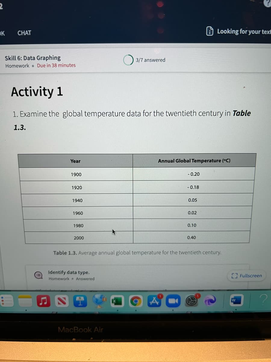 OK
CHAT
O Looking for your text
Skill 6: Data Graphing
3/7 answered
Homework Due in 38 minutes
Activity 1
1. Examine the global temperature data for the twentieth century in Table
1.3.
Year
Annual Global Temperature (°C)
1900
- 0.20
1920
- 0.18
1940
0.05
1960
0.02
1980
0.10
2000
0.40
Table 1.3. Average annual global temperature for the twentieth century.
Identify data type.
Homework Answered
[ Fullscreen
MacBook Air
