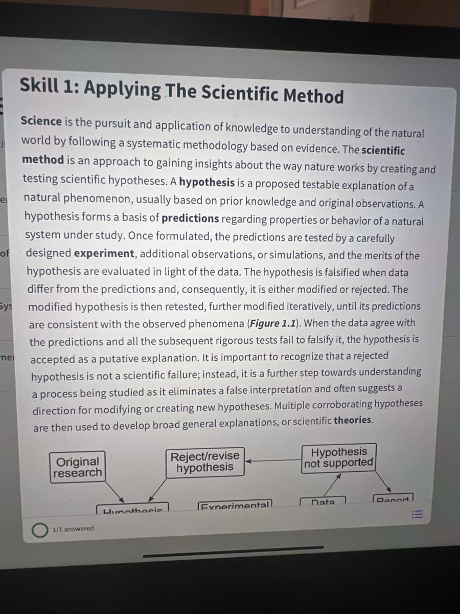 Skill 1: Applying The Scientific Method
Science is the pursuit and application of knowledge to understanding of the natural
world by following a systematic methodology based on evidence. The scientific
method is an approach to gaining insights about the way nature works by creating and
testing scientific hypotheses. A hypothesis is a proposed testable explanation of a
natural phenomenon, usually based on prior knowledge and original observations. A
hypothesis forms a basis of predictions regarding properties or behavior of a natural
ei
system under study. Once formulated, the predictions are tested by a carefully
designed experiment, additional observations, or simulations, and the merits of the
hypothesis are evaluated in light of the data. The hypothesis is falsified when data
of
differ from the predictions and, consequently, it is either modified or rejected. The
modified hypothesis is then retested, further modified iteratively, until its predictions
Sys
are consistent with the observed phenomena (Figure 1.1). When the data agree with
the predictions and all the subsequent rigorous tests fail to falsify it, the hypothesis is
accepted as a putative explanation. It is important to recognize that a rejected
hypothesis is not a scientific failure; instead, it is a further step towards understanding
mei
a process being studied as it eliminates a false interpretation and often suggests a
direction for modifying or creating new hypotheses. Multiple corroborating hypotheses
are then used to develop broad general explanations, or scientific theories.
Original
research
Reject/revise
hypothesis
Hypothesis
not supported
Report
Data
Experimental.
Hunotheeie
1/1 answered
