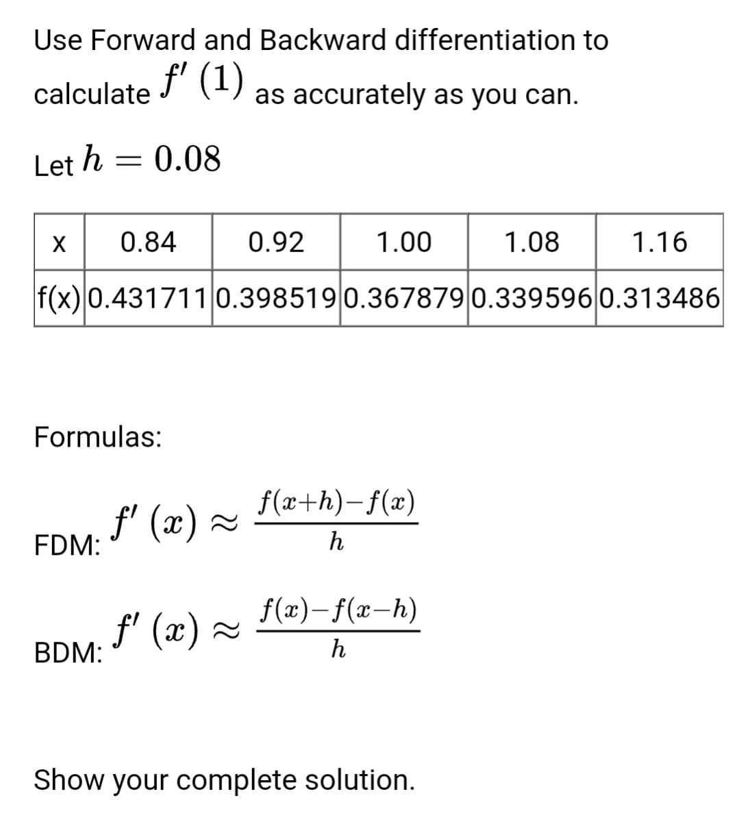Use Forward and Backward differentiation to
f' (1)
calculate
as accurately as you can.
Let h = 0.08
X 0.84
0.92
1.00
1.08
1.16
f(x) 0.431711 0.398519 0.367879 0.339596|0.313486
Formulas:
f(x+h)-f(x)
f' (x) =
FDM:
h
f(x)- f(x-h)
f' (x) ~
BDM:
h
Show your complete solution.
