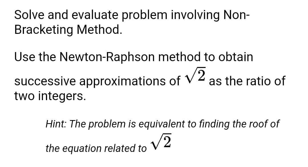 Solve and evaluate problem involving Non-
Bracketing Method.
Use the Newton-Raphson method to obtain
successive approximations of V 2
two integers.
as the ratio of
Hint: The problem is equivalent to finding the roof of
the equation related to
