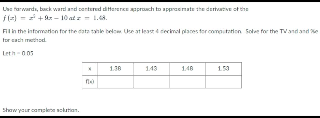 Use forwards, back ward and centered difference approach to approximate the derivative of the
f (x) :
= x? + 9x – 10 at x = 1.48.
Fill in the information for the data table below. Use at least 4 decimal places for computation. Solve for the TV and and %e
for each method.
Let h = 0.05
1.38
1.43
1.48
1.53
f(x)
Show your complete solution.
