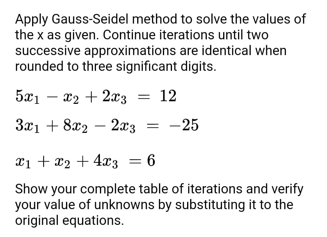 Apply Gauss-Seidel method to solve the values of
the x as given. Continue iterations until two
successive approximations are identical when
rounded to three significant digits.
5x1
x2 + 2x3
12
-
3x1 + 8x2
2x3
-25
-
xi + x2 + 4x3
X1
9 =
Show your complete table of iterations and verify
your value of unknowns by substituting it to the
original equations.
