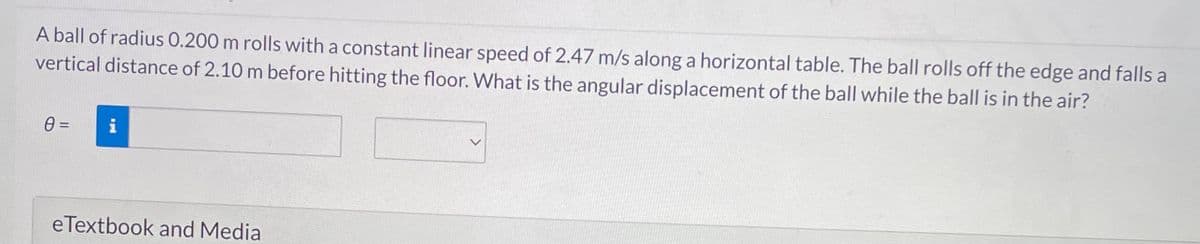 A ball of radius 0.200 m rolls with a constant linear speed of 2.47 m/s along a horizontal table. The ball rolls off the edge and falls a
vertical distance of 2.10 m before hitting the floor. What is the angular displacement of the ball while the ball is in the air?
0 =
i
eTextbook and Media