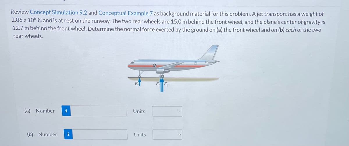 Review Concept Simulation 9.2 and Conceptual Example 7 as background material for this problem. A jet transport has a weight of
2.06 x 106 N and is at rest on the runway. The two rear wheels are 15.0 m behind the front wheel, and the plane's center of gravity is
12.7 m behind the front wheel. Determine the normal force exerted by the ground on (a) the front wheel and on (b) each of the two
rear wheels.
(a) Number i
(b) Number i
Units
Units
FF₁