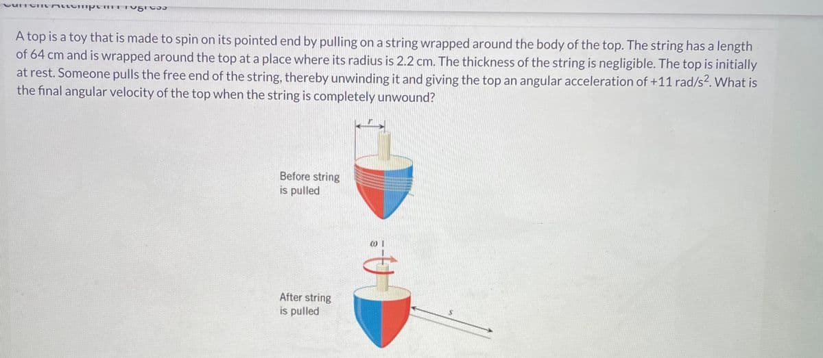 νυπυπι πιιεπιμ
C33
A top is a toy that is made to spin on its pointed end by pulling on a string wrapped around the body of the top. The string has a length
of 64 cm and is wrapped around the top at a place where its radius is 2.2 cm. The thickness of the string is negligible. The top is initially
at rest. Someone pulls the free end of the string, thereby unwinding it and giving the top an angular acceleration of +11 rad/s². What is
the final angular velocity of the top when the string is completely unwound?
Before string
is pulled
After string
is pulled
A:
S