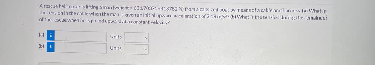 A rescue helicopter is lifting a man (weight = 681.703756418782 N) from a capsized boat by means of a cable and harness. (a) What is
the tension in the cable when the man is given an initial upward acceleration of 2.18 m/s2? (b) What is the tension during the remainder
of the rescue when he is pulled upward at a constant velocity?
(a) i
(b) i
Units
Units